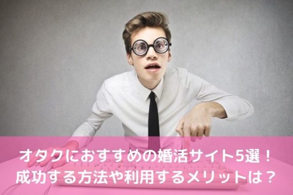 オタクにおすすめの婚活サイト5選！成功する方法や利用するメリットは？