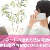 オーネットの退会方法は電話のみ！返金制度や再登録の方法も紹介！